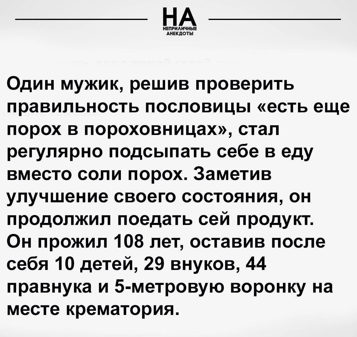 Один мужик решив проверить правильность пословицы есть еще порох в пороховницах стал регулярно подсыпать себе в еду вместо соли порох Заметив улучшение своего состояния он продолжил поедать сей продукт Он прожил 108 лет оставив после себя 10 детей 29 внуков 44 правнука и 5 метровую воронку на месте крематория