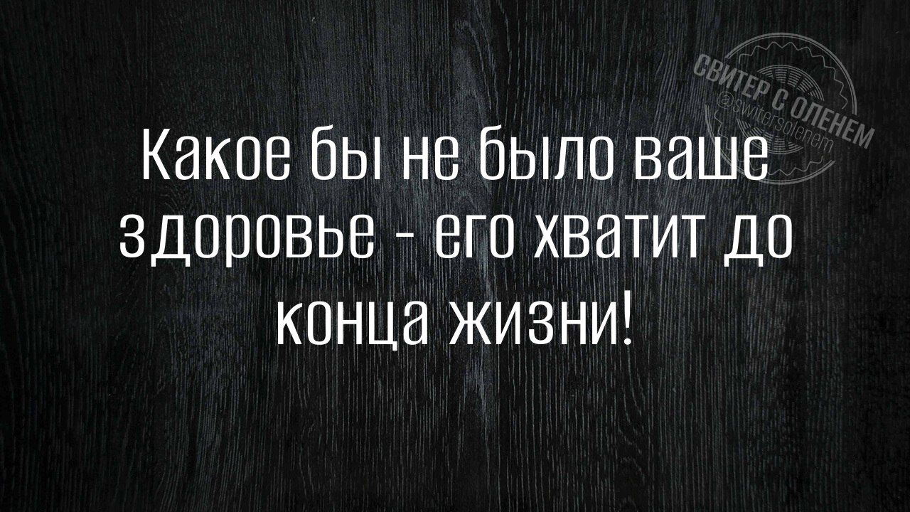 Какое бы не было ваше здоровье его хватит до конца жизни