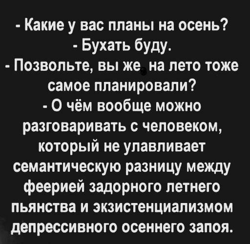 Какие у вас планы на осень Бухать буду Позвольте вы же на лето тоже самое планировали О чём вообще можно разговаривать с человеком который не улавливает семантическую разницу между феерией задорного летнего пьянства и экзистенциализмом депрессивного осеннего запоя