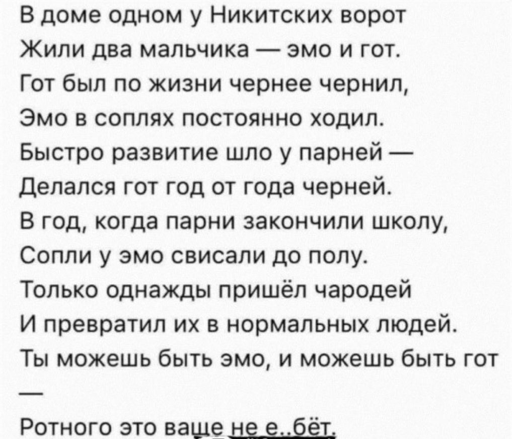 В доме одном у Никитских ворот Жили два мальчика эмо и гот Гот был по жизни чернее чернил Эмо в соплях постоянно ходил Быстро развитие шло у парней Делался гот год от года черней В год когда парни закончили школу Сопли у эмо свисали до полу Только однажды пришёл чародей и превратил их в нормальных ПЮДЕЙ Ты можешь быть эмо и можешь быть гот Ротного 