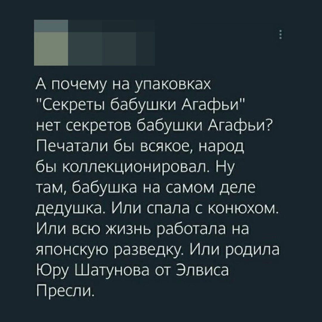 А почему на упаковках Секреты бабушки Агафьи нет секретов бабушки Агафьи Печатали бы всякое народ бы коллекционировал Ну там бабушка на самом деле дедушка Или спала с конюхом Или всю жизнь работала на японскую разведку Или родила Юру Шатунова от Элвиса Пресли