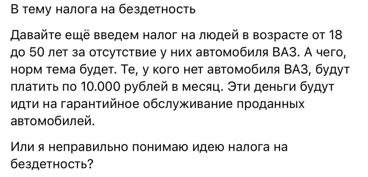 В тему налога на бездетность Давайте ещё введем налог на людей в возрасте от 18 до 50 лет за отсутствие у них автомобиля ВАЗ А чего норм тема будет Те у кого нет автомобиля ВАЗ будут платить по 10000 рублей в месяц Эти деньги будут идти на гарантийное обслуживание проданных автомобилей Или я неправильно понимаю идею налога на бездетность