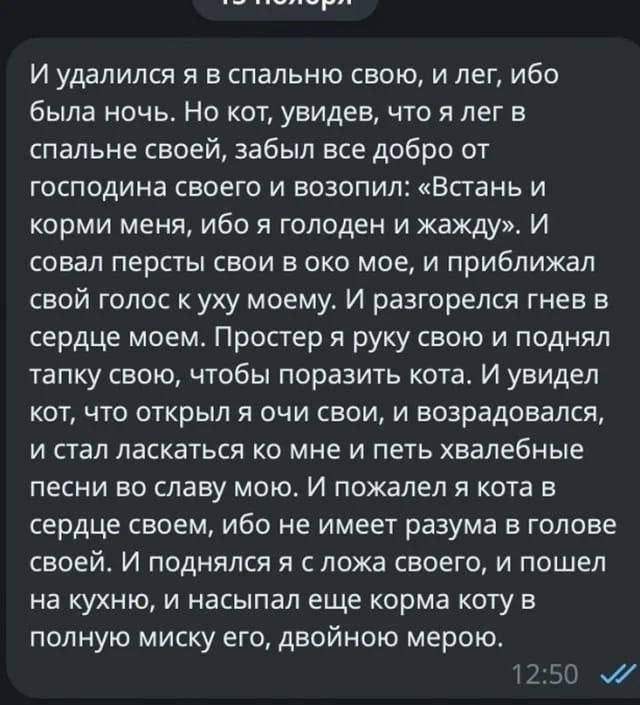 И удалился я в спальню свою и лег ибо была ночь Но кот увидев что я лег в спальне своей забыл все добро от господина своего и возопил Встань и корми меня ибо я голоден и жажду И совал персты свои в око мое и приближал свой голос к уху моему И разгорелся гнев в сердце моем Простер я руку свою и поднял тапку свою чтобы поразить кота И увидел кот что 