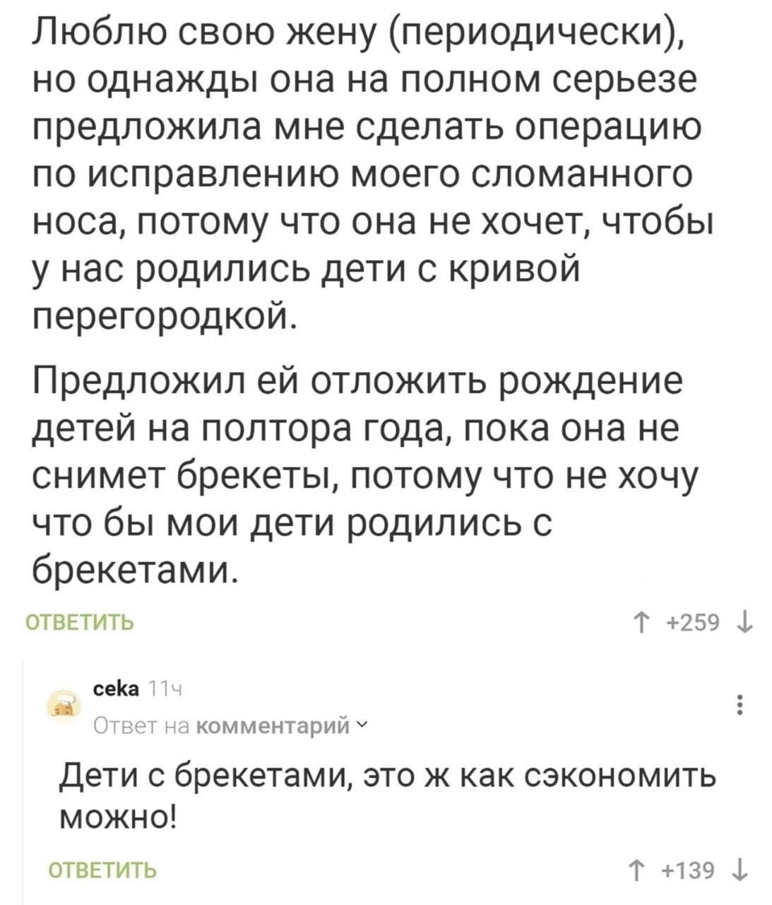 Люблю свою жену периодически но однажды она на полном серьезе предложила мне сделать операцию по исправлению моего сломанного носа потому что она не хочет чтобы у нас родились дети с кривой перегородкой Предложил ей отложить рождение детей на полтора года пока она не снимет брекеты потому что не хочу что бы мои дети родились с брекетами ОТВЕТИТЬ Т 