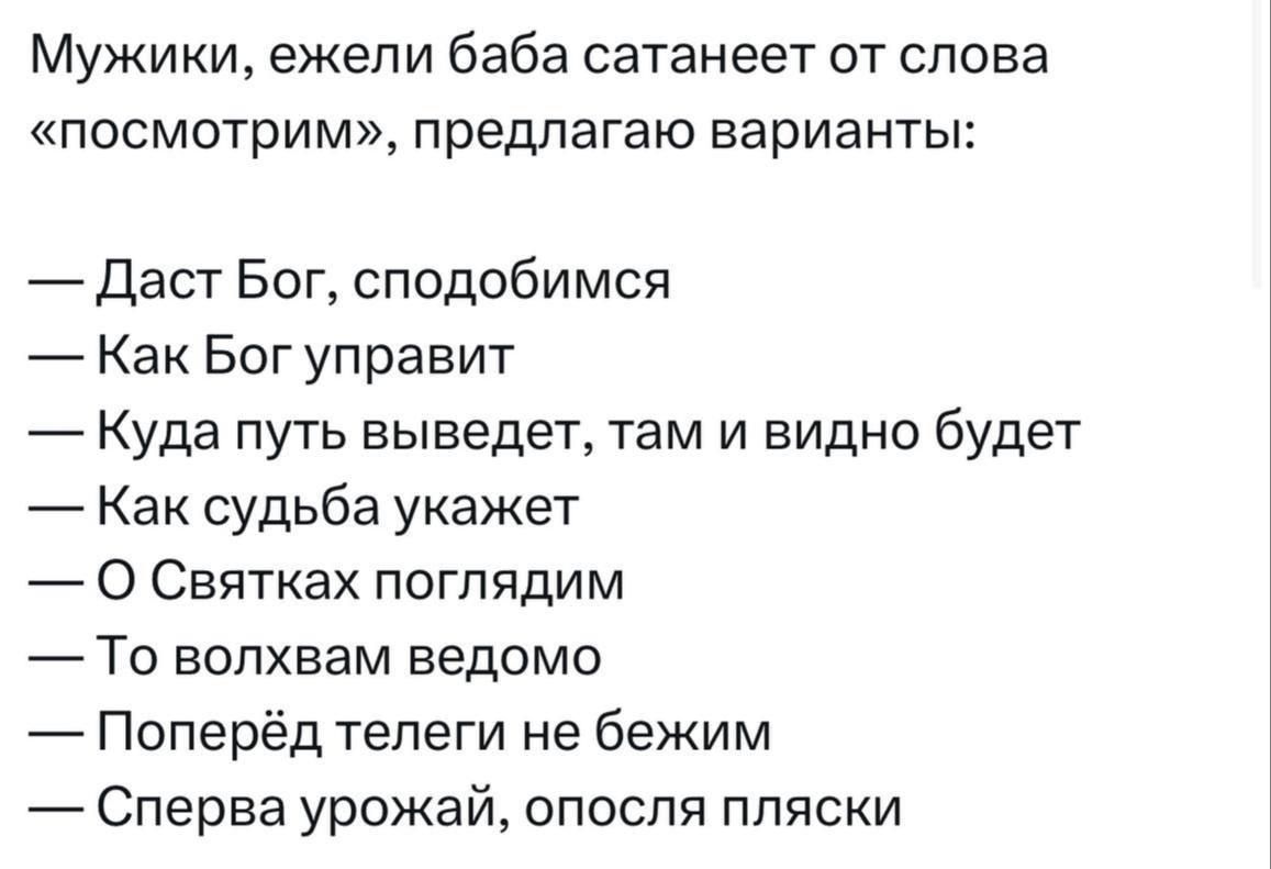 Мужики ежели баба сатанеет от слова посмотрим предлагаю варианты Даст Бог сподобимся Как Бог управит Куда путь выведет там и видно будет Как судьба укажет О Святках поглядим То волхвам ведомо Поперёд телеги не бежим Сперва урожай опосля пляски