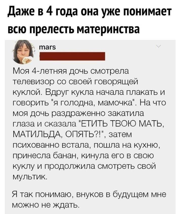 Даже в 4 года она уже понимает всю прелесть материнства таг5 т Моя 4 летняя дочь смотрела телевизор со своей говорящей куклой Вдруг кукла начала плакать и говорить я голодна мамочка На что моя дочь раздраженно закатила глаза и сказала ЕТИТЬ ТВОЮ МАТЬ МАТИЛЬДА ОПЯТЬ затем психованно встала пошла на кухню принесла банан кинула его в свою куклу и прод