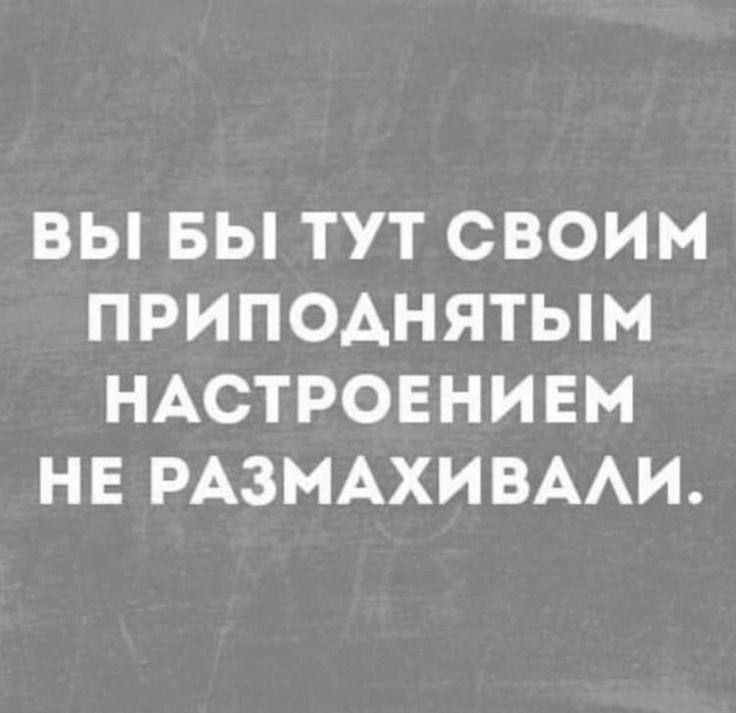 ВЫ БЫ ТУТ СВОИМ ПРИПОДНЯТЫМ НАСТРОЕНИЕМ НЕ РАЗМАХИВАЛИ