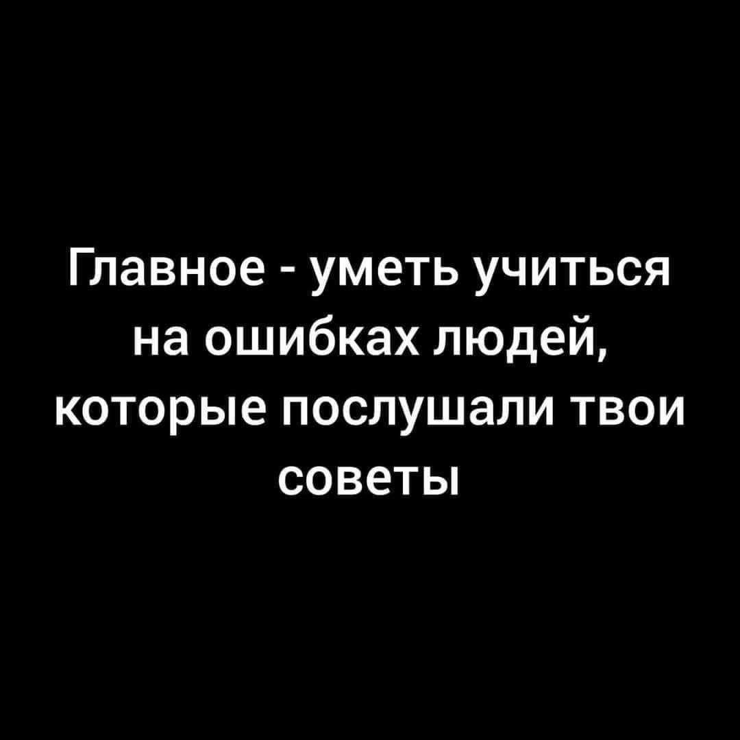 Главное уметь учиться на ошибках людей которые послушали твои советы