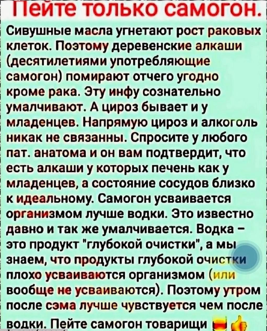 ППеите только самогон Сивушные масла угнетают рост раковых клеток Поэтому деревенские алкаши десятилетиями употребляющие самогон помирают отчего угодно кроме рака Эту инфу сознательно умалчивают А цироз бывает иу младенцев Напрямую цироз и алкоголь никак не связанны Спросите у любого пат анатома и он вам подтвердит что есть алкаши у которых печень 