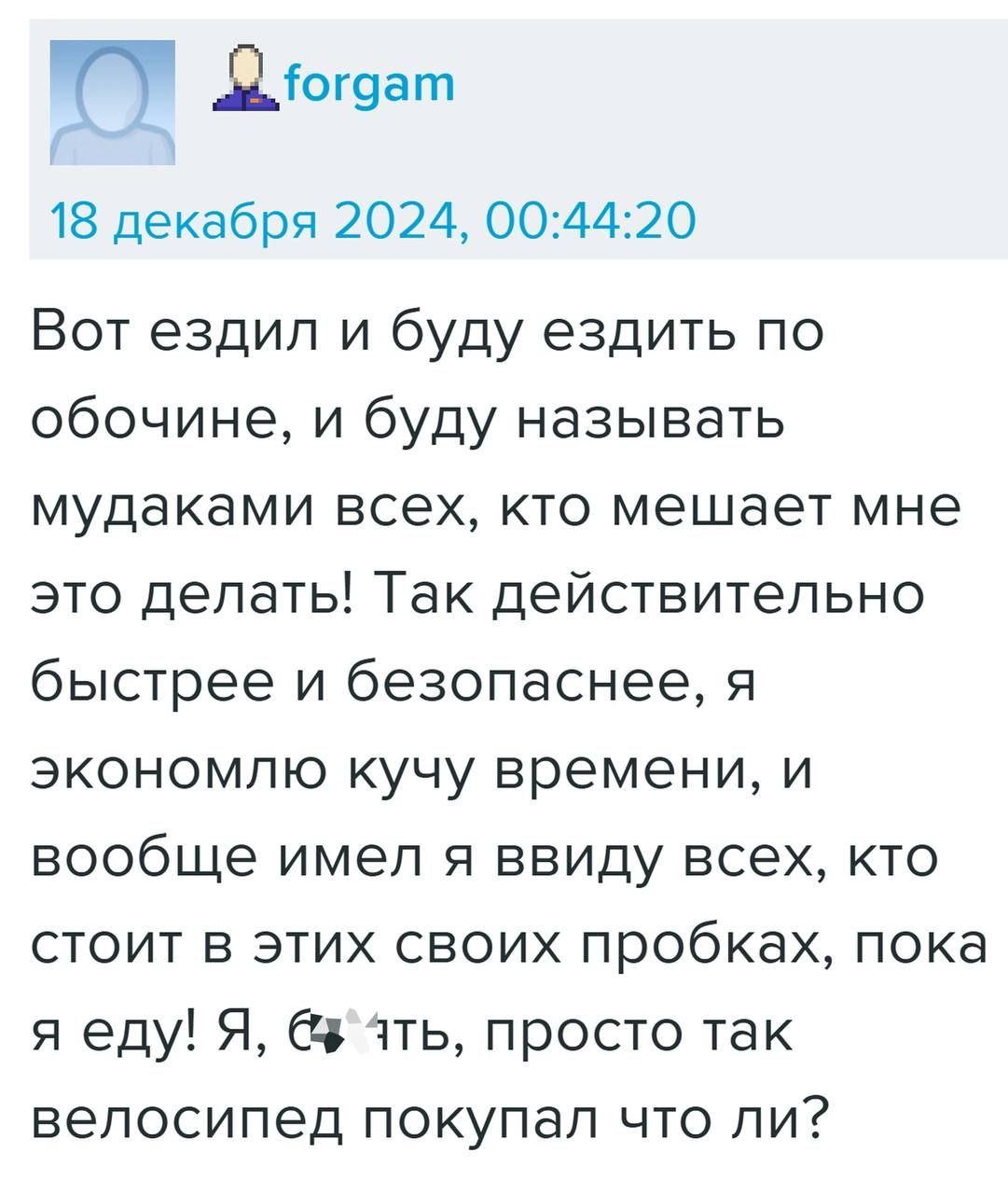 Ц Діогуат 18 декабря 2024 004420 Вот ездил и буду ездить по обочине и буду называть мудаками всех кто мешает мне это делать Так действительно быстрее и безопаснее я экономлю кучу времени и вообще имел я ввиду всех кто стоит в этих своих пробках пока я еду Я ять просто так велосипед покупал что ли