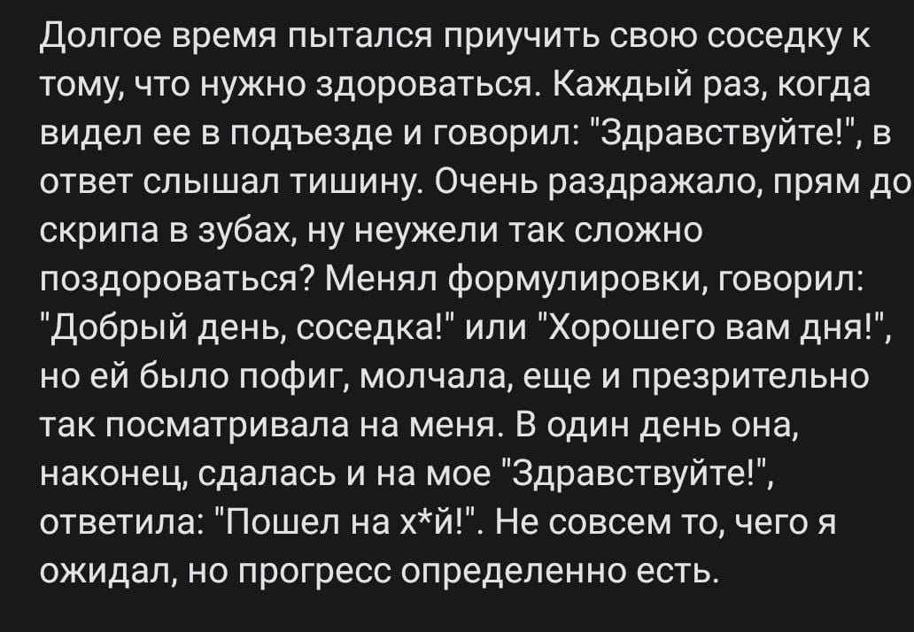 Долгое время пытался приучить свою соседку к тому что нужно здороваться Каждый раз когда видел ее в подъезде и говорил Здравствуйте в ответ слышал тишину Очень раздражало прям до скрипа в зубах ну неужели так сложно поздороваться Менял формулировки говорил Добрый день соседка или Хорошего вам дня но ей было пофиг молчала еще и презрительно так посм