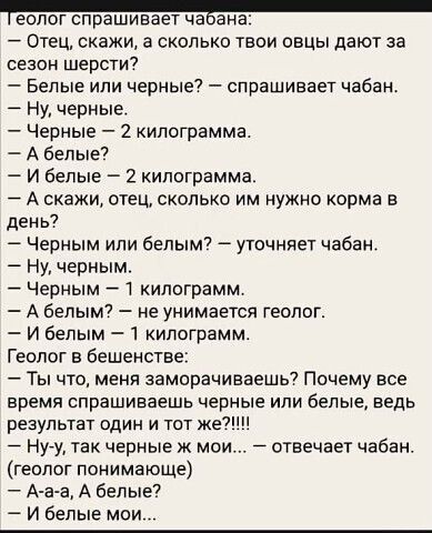 геолог спрашивает чавана Отец скажи а сколько твои овцы дают за сезон шерсти Белые или черные спрашивает чабан Ну черные Черные 2 килограмма Абелые И белые 2 килограмма Аскажи отец сколько им нужно корма в день Черным или белым уточняет чабан Ну черным Черным 1 килограмм А белым не унимается геолог И белым 1 килограмм Геолог в бешенстве Ты что меня