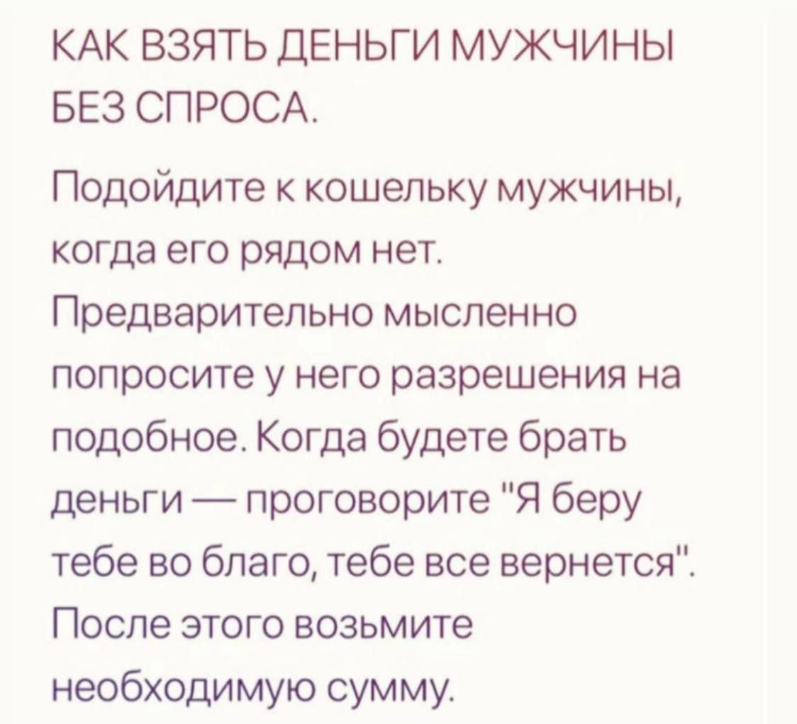 КАК ВЗЯТЬ ДЕНЬГИ МУЖЧИНЫ БЕЗ СПРОСА Подойдите к кошельку мужчины когда его рядом нет Предварительно мысленно попросите у него разрешения на подобное Когда будете брать деньги проговорите Я беру тебе во благо тебе все вернется После этого возьмите необходимую сумму