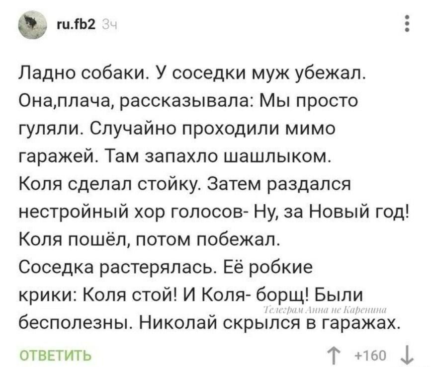 о2 Ладно собаки У соседки муж убежал Онаплача рассказывала Мы просто гуляли Случайно проходили мимо гаражей Там запахло шашлыком Коля сделал стойку Затем раздался нестройный хор голосов Ну за Новый год Коля пошёл потом побежал Соседка растерялась Её робкие крики Коля стой И Коля борщ Были бесполезны Николай скрылся в гаражах ОТВЕТИТЬ Т 60