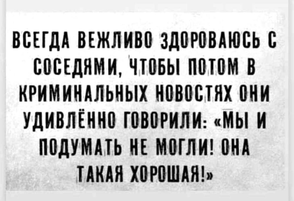 ВСЕГДА ВЕЖЛИВО ЗДОРОВАЮСЬ С СОСЕДЯМИ ЧТОБЫ ПОТОМ В КРИМИНАЛЬНЫХ НОВОСТЯХ ОНИ УДИВЛЁННО ГОВОРИЛИ МЫ И ПОДУМАТЬ НЕ МОГЛИ ОНА ТАКАЯ ХОРОШАЯ