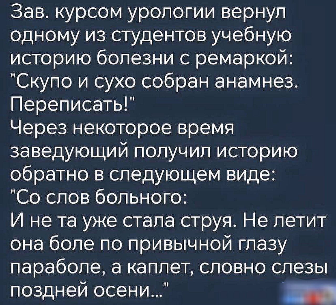 Зав курсом урологии вернул одному из студентов учебную историю болезни с ремаркой Скупо и сухо собран анамнез Переписать Через некоторое время заведующий получил историю обратно в следующем виде Со слов больного И не та уже стала струя Не летит она боле по привычной глазу параболе а каплет словно слезы поздней осени лРЯ