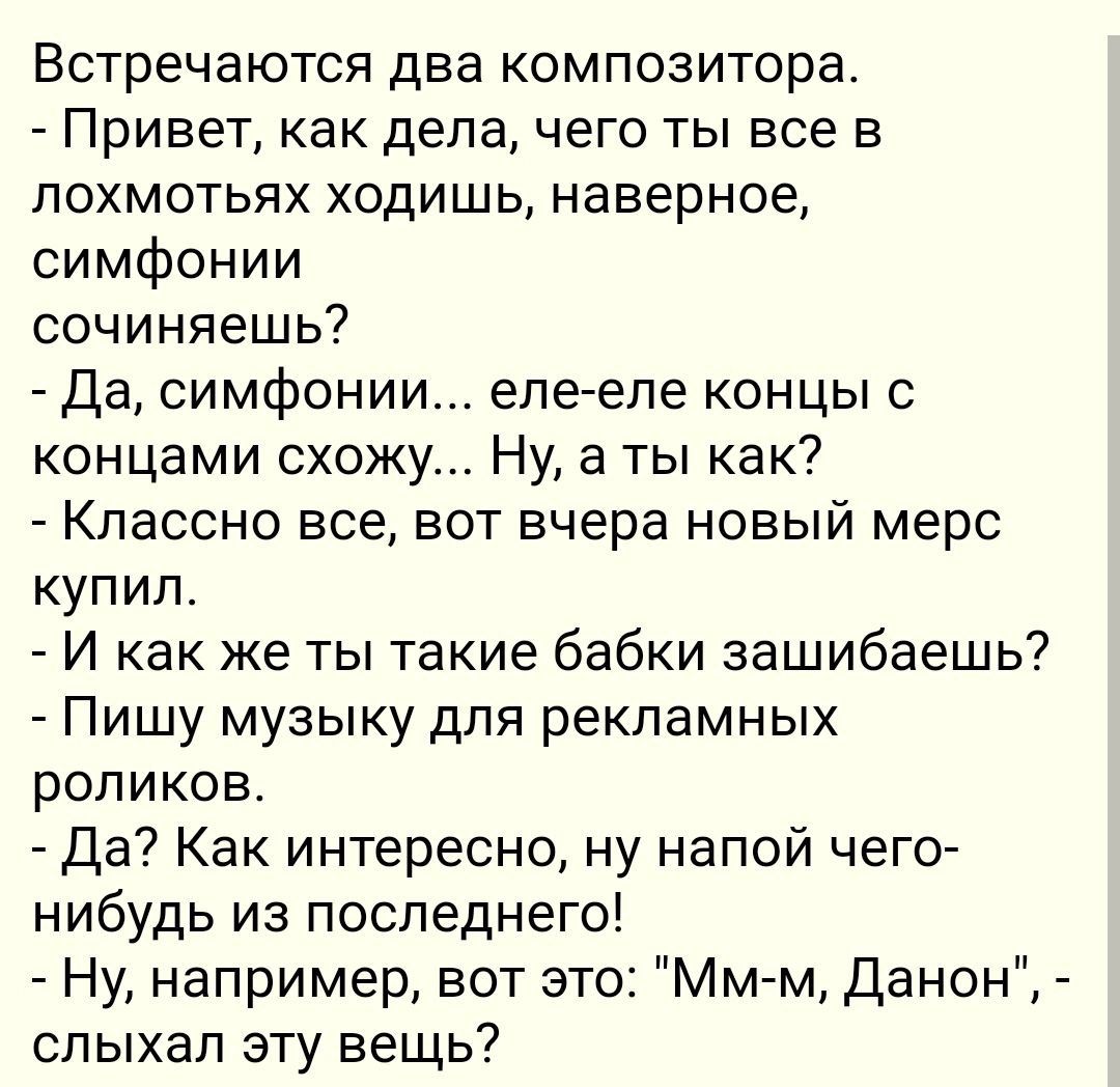 Встречаются два композитора Привет как дела чего ты все в лохмотьях ходишь наверное симфонии сочиняешь Да симфонии еле еле концы с концами схожу Ну а ты как Классно все вот вчера новый мерс купил И как же ты такие бабки зашибаешь Пишу музыку для рекламных роликов Да Как интересно ну напой чего нибудь из последнего Ну например вот это Мм м Данон слы