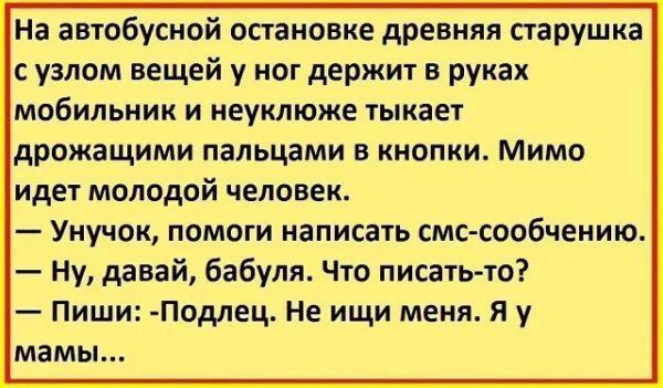 На автобусной остановке древняя старушка с узлом вещей у ног держит в руках мобильник и неуклюже тыкает дрожащими пальцами в кнопки Мимо идет молодой человек Унучок помоги написать смс сообчению Ну давай бабуля Что писать то Пиши Подлец Не ищи меня Я у мамы