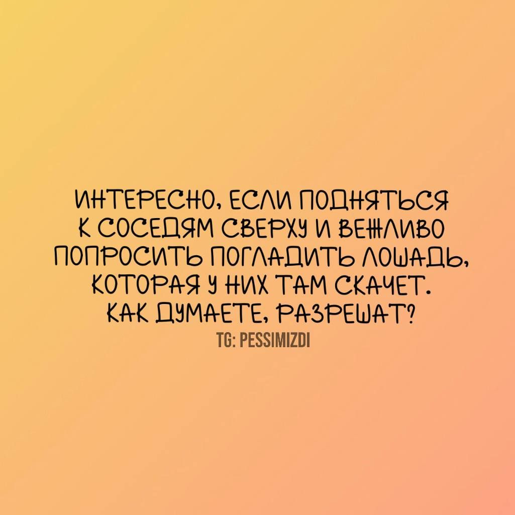 ИНТЕРЕСНО ЕСЛИ ПОДНЯТЬСЯ К СОСЕДЯМ СВЕРХУ И БЕЖЛИБО ПОПРОСИТЬ ПОГЛАЦИТЬ ЛОШАЬ КОТОРАЯ У НИХ ТАМ СКАЧЕТ КАК ДУМАЕТЕ РАЗРЕШАТ РЕЗМИОИ