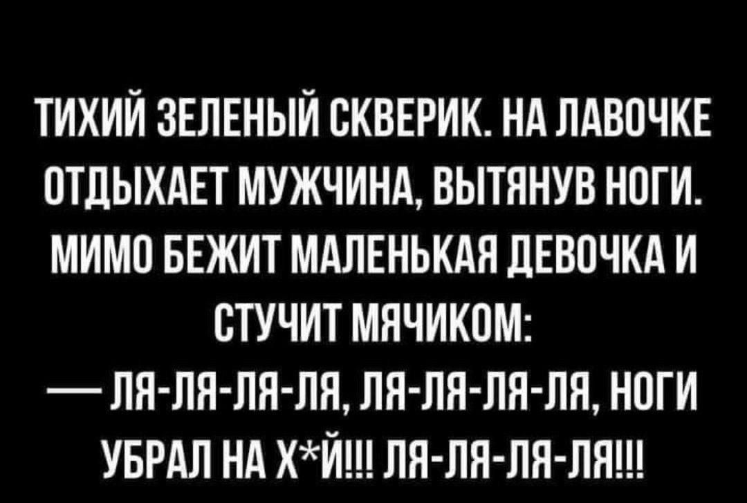 ТИХИЙ ЗЕЛЕНЫЙ СКВЕРИК НА ЛАВОЧКЕ ОТДЫХАЕТ МУЖЧИНА ВЫТЯНУВ НОГИ МИМО БЕЖИТ МАЛЕНЬКАЯ ДЕВОЧКА И СТУЧИТ МЯЧИКОМ ЛЯ ЛЯ ЛЯ ЛЯ ЛЯ ЛЯ ЛЯ ЛЯ НОГИ УБРАЛ НА ХЙШ ЛЯ ЛЯ ЛЯ ЛЯ