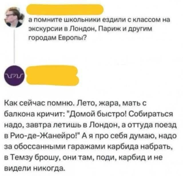 а помните школьники ездили с классом на экскурсии в Лондон Париж и другим городам Европы Как сейчас помню Лето жара мать с балкона кричит Домой быстро Собираться надо завтра летишь в Лондон а оттуда поезд в Рио де Жанейро А я про себя думаю надо за обоссанными гаражами карбида набрать в Темзу брошу они там поди карбид и не видели никогда