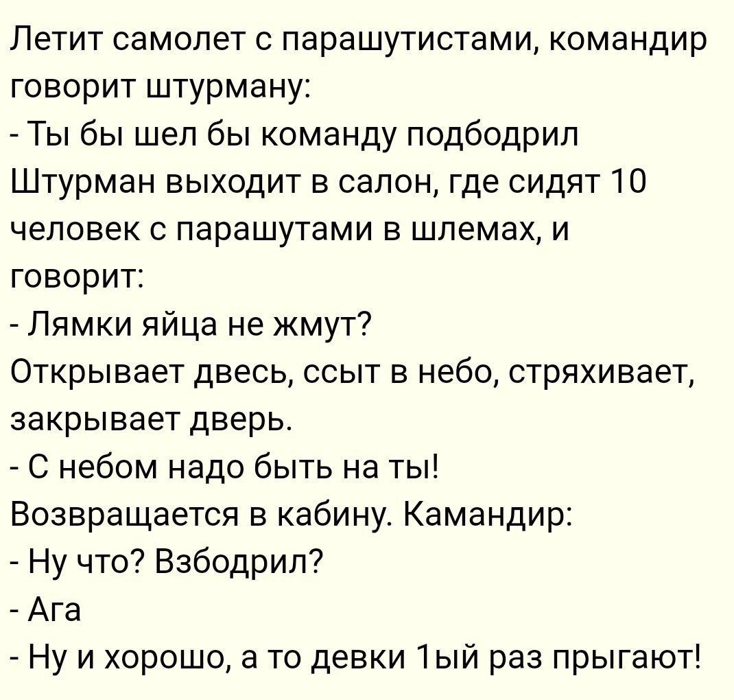 Летит самолет с парашутистами командир говорит штурману Ты бы шел бы команду подбодрил Штурман выходит в салон где сидят 10 человек с парашутами в шлемах и говорит Лямки яйца не жмут Открывает двесь ссыт в небо стряхивает закрывает дверь С небом надо быть на ты Возвращается в кабину Камандир Ну что Взбодрил Ага Ну и хорошо а то девки 1ый раз прыгаю