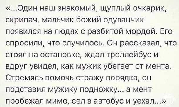 Один наш знакомый щуплый очкарик скрипач мальчик божий одуванчик появился на людях с разбитой мордой Его спросили что случилось Он рассказал что стоял на остановке ждал троллейбус и вдруг увидел как мужик убегает от мента Стремясь помочь стражу порядка он подставил мужику подножку а мент пробекап мимо сел в автобус и уехал