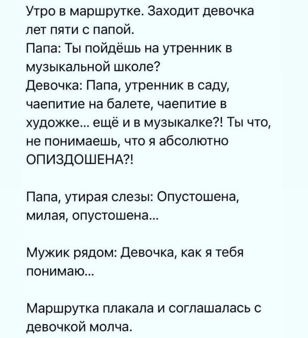 Утро в маршрутке Заходит девочка лет пяти с папой Папа Ты пойдёшь на утренник в музыкальной школе Девочка Папа утренник в саду чаепитие на балете чаепитие в художке ещё и в музыкалке Ты что не понимаешь что я абсолютно ОПИЗДОШЕНА Папа утирая слезы Опустошена милая опустошена Мужик рядом Девочка как я тебя понимаю Маршрутка плакала и соглашалась с д