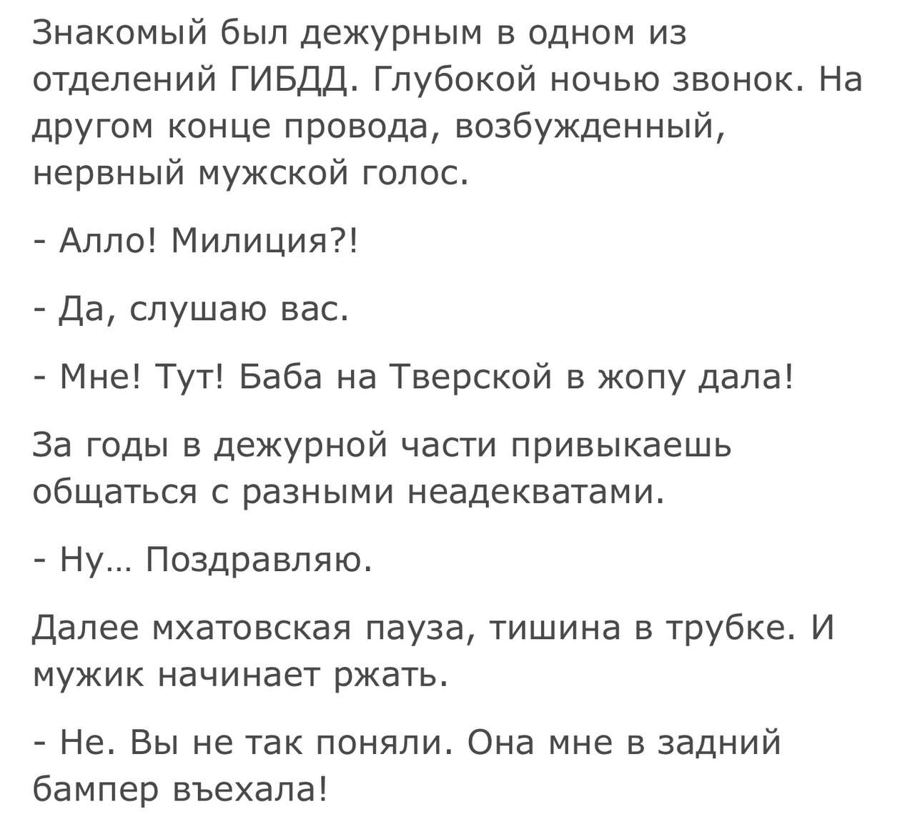 Знакомый был дежурным в одном из отделений ГИБДД Глубокой ночью звонок На другом конце провода возбужденный нервный мужской голос Алло Милиция Да слушаю вас Мне Тут Баба на Тверской в жопу дала За годы в дежурной части привыкаешь общаться с разными неадекватами Ну Поздравляю Далее мхатовская пауза тишина в трубке И мужик начинает ржать Не Вы не так