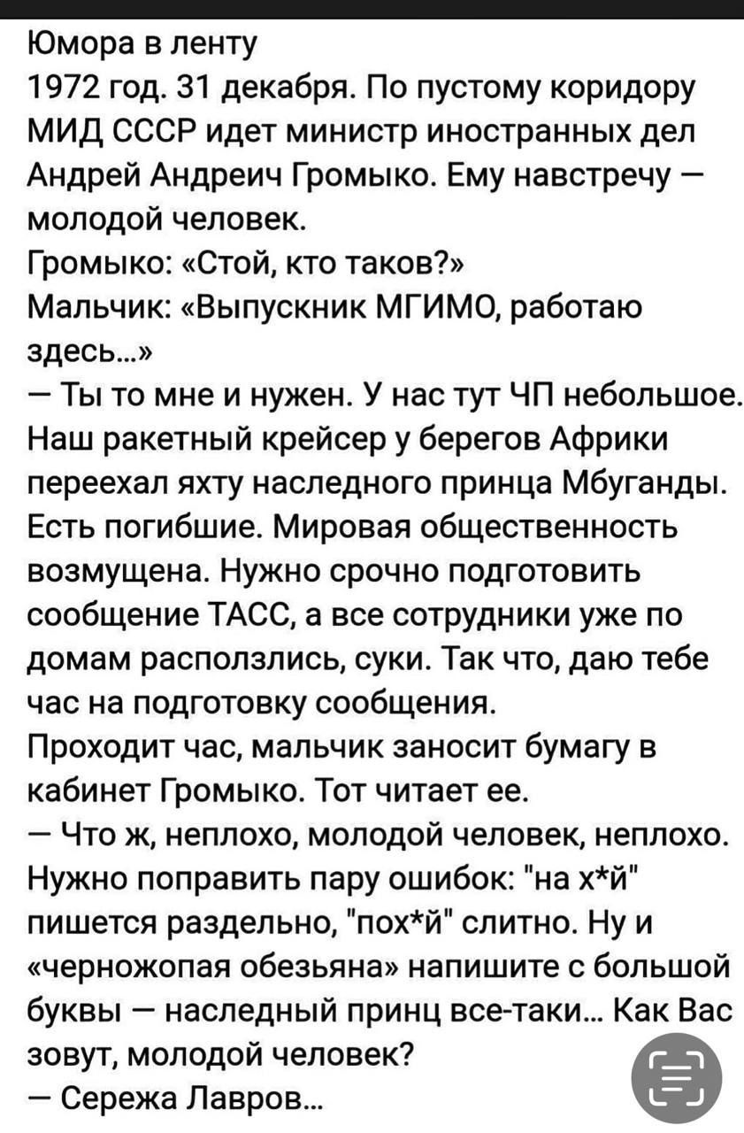 Юмора в ленту
1972 год. 31 декабря. По пустому коридору МИД СССР идет министр иностранных дел Андрей Андреевич Гromyко. Ему навстречу — молодой человек.
Гromyко: «Стой, кто таков?»
Мальчик: «Выпускник МГИМО, работаю здесь…»
— Ты то мне и нужен. У нас тут ЧП небольшое. Наш ракетный крейсер у берегов Африки переехал яхту наследного принца Мбуганды. Есть погибшие. Мировая общественность возмущена. Нужно срочно подготовить сообщение ТАСС, а все сотрудники уже по домам расползлись, суки. Так что, дам тебе час на подготовку сообщения.
Проходит час, мальчик заносит бумагу в кабинет Гromyko. Тот читает ее.
— Эх, ж неплохо, молодой человек, неплохо. Нужно поправить пару ошибок: 