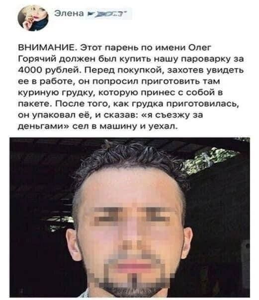 ВНИМАНИЕ. Этот парень по имени Олег Горячий должен был купить нашу пароварку за 4000 рублей. Перед покупкой, захотев увидеть ее в работе, он попросил приготовить там куриную грудку, которую принес с собой в пакете. После того, как грудка приготовилась, он упаковал её, и сказал: «я съездю за деньгами» сел в машину и уехал.