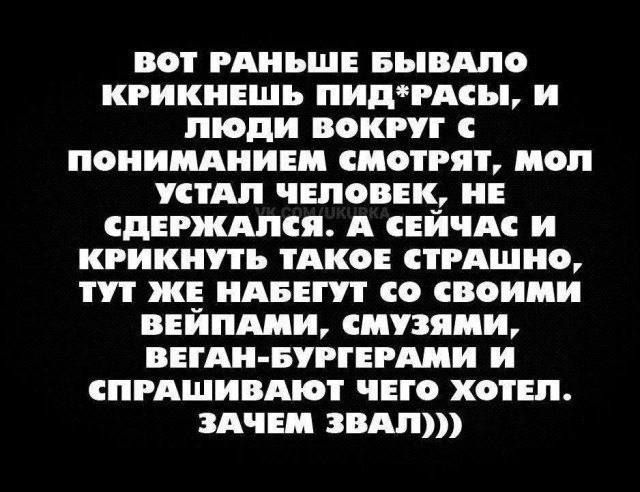 ВОТ РАНЬШЕ БЫВАЛО КРИКНЕШЬ ПИД*РАСЫ, И ЛЮДИ ВОКРУГ С ПОНИМАНИЕМ СМОТРЯТ, МОЛ УСТАЛ ЧЕЛОВЕК, НЕ СДЕРЖАЛСЯ. А СЕЙЧАС И КРИКНУТЬ ТАКОЕ СТРАШНО, ТУТ ЖЕ НАБЕГУТ СО СВОИМИ ВЕЙПАМИ, СМУЗЯМИ, ВЕГАН-БУРГЕРАМИ И СПРАШИВАЮТ ЧЕГО ХОТЕЛ. ЗАЧЕМ ЗВАЛ))))