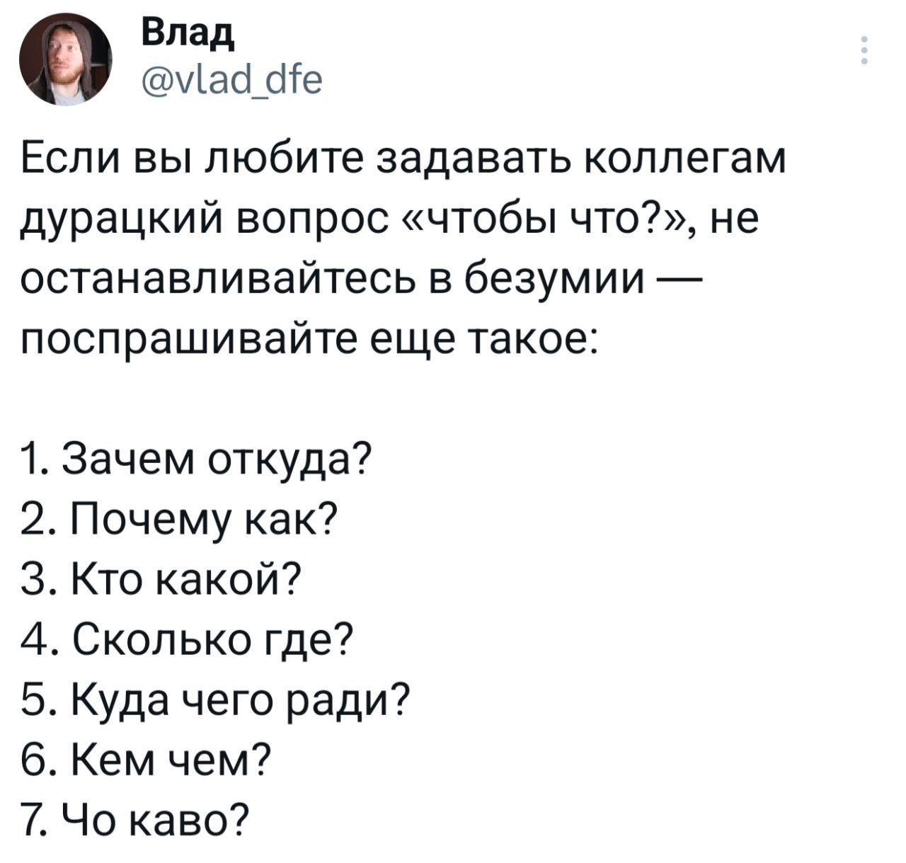 Если вы любите задавать коллегам дурацкий вопрос «чтобы что?», не останавливайтесь в безумии — поспрашивайте еще такое:
1. Зачем откуда?
2. Почему как?
3. Кто какой?
4. Сколько где?
5. Куда чего ради?
6. Кем чем?
7. Чо каво?