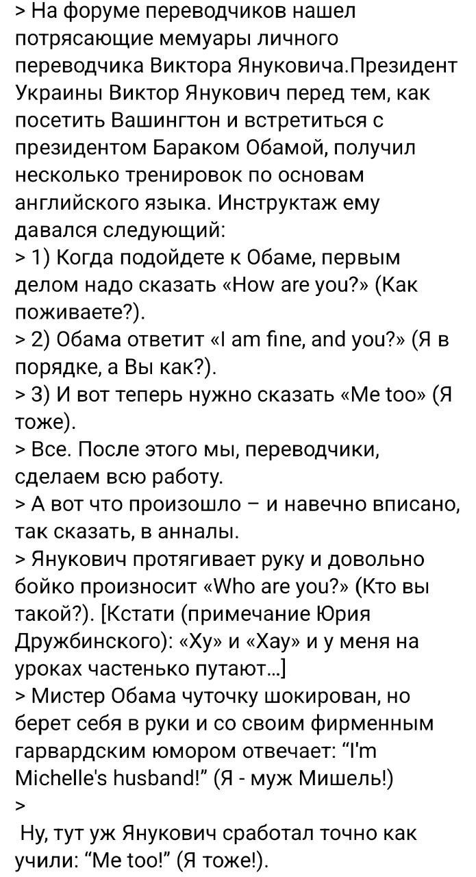 > На форуме переводчиков нашел
потрясающие мемуры личного
переводчика Виктора Януковича. Президент
Украины Виктор Янукович перед тем,
как посетить Вашингтон и встретиться с
президентом Бараком Обамой, получил
несколько тренировок по основам
английского языка. Инструкциям ему
давался следующий:
> 1) Когда подойдите к Обаме, первым
делом надо сказать 