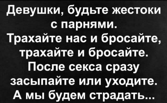 Девушки, будьте жестоки с парнями. Трахайте нас и бросайте, трахайте и бросайте. После секса сразу засыпайте или уходите. А мы будем страдать...