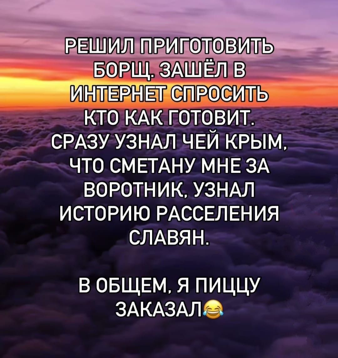 РЕШИЛ ПРИГОТОВИТЬ БОРЩ, ЗАШЁЛ В ИНТЕРНЕТ СПРОСИТЬ КТО КАК ГОТОВИТ. СРАЗУ УЗНАЛ ЧЕЙ КРЫМ, ЧТО СМЕТАНУ МНЕ ЗА ВОРОТНИК, УЗНАЛ ИСТОРИЮ РАССЕЛЕНИЯ СЛАВЯН. В ОБЩЕМ, Я ПИЦЦУ ЗАКАЗАЛ😂