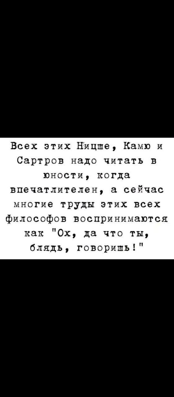 Всех этих Ницше, Камю и Сартров надо читать в юности, когда впечатлителен, а сейчас многие труды этих всех философов воспринимаются как 