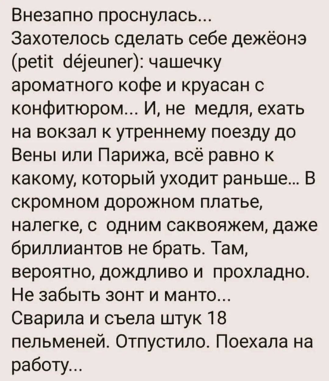 Внезапно проснулась... Захотелось сделать себе дзёжён (petit déjeuner): чашечку ароматного кофе и круасан с конфитюром... И, не медля, ехать на вокзал к утреннему поезду до Вены или Парижа, всё равно к какому, который уходит раньше... В скромном дорожном платье, налегке, с одним саквояжем, даже бриллиантов не брать. Там, вероятно, дождливо и прохладно. Не забыть зонт и манто... Сварила и села штук 18 пельменей. Отпустило. Поехала на работу...