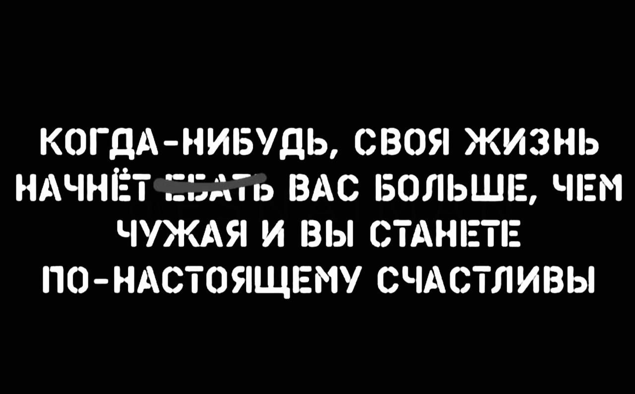 КОГДА-НИБУДЬ, СВОЯ ЖИЗНЬ НАЧНЁТ ДАВАТЬ ВАС БОЛЬШЕ, ЧЕМ ЧУЖАЯ И ВЫ СТАНЕТЕ ПО-НАСТОЯЩЕМУ СЧАСТЛИВЫ