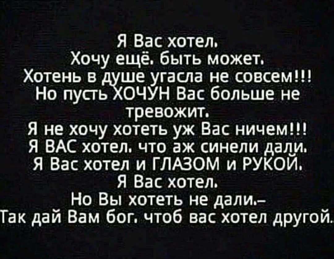 Я Вас хотел.
Хочу ещё. быть может.
Хотень в душе угасла не совсем!!!
Но пусть ХОЧУН Вас больше не тревожит.
Я не хочу хотеть уж Вас ничем!!!
Я ВАС хотел, что аж синели дали.
Я Вас хотел и ГЛАЗОМ и РУКОЙ.
Я Вас хотел.
Но Вы хотеть не дали–
Так дай Вам бог, чтоб вас хотел другой.