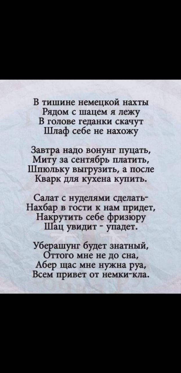 В тишине немецкой нахты
Рядом с щацем я лежу
В голове геданки скачут
Шлаф себе не нахожу

Завтра надо вонюн пусать,
Миту за сентябрь платить,
Шпольку выгрузить, а после
Кварк для кухена купить.

Салат с нуделями сделать-
Нахбар в гости к нам придет,
Накрутить себе фризюру
Шац увидит - упадет.

Уберашунт будет знатный,
Оттого мне не до сна,
Абер щас мне нужна рука,
Всем привет от немки-ка.