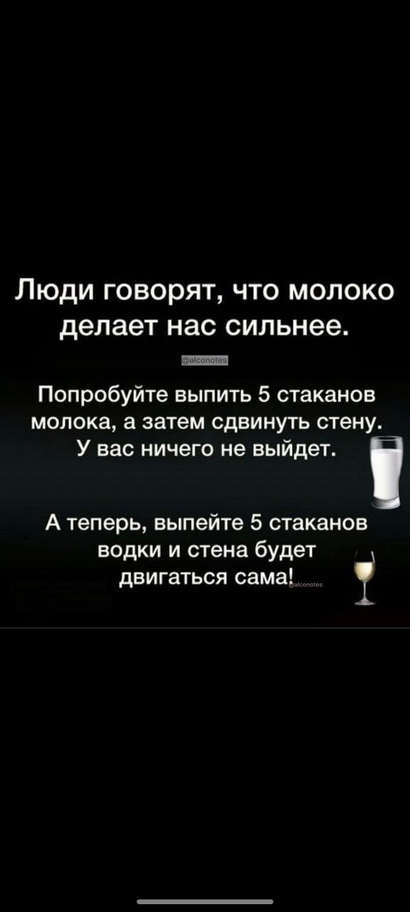 Люди говорят, что молоко делает нас сильнее.
Попробуйте выпить 5 стаканов молока, а затем сдвинуть стену. У вас ничего не выйдет.
А теперь, выпейте 5 стаканов водки и стена будет двигаться сама!