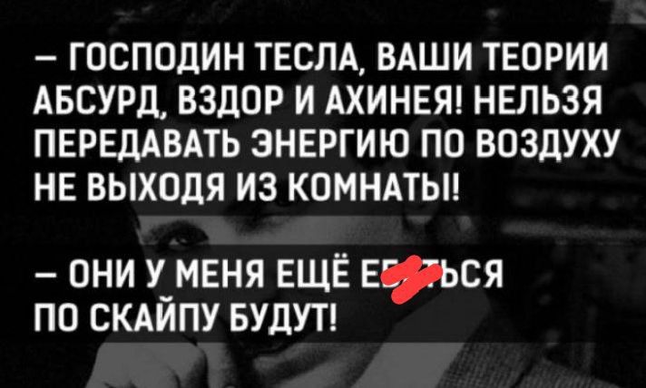 — ГОСПОДИН ТЕСЛА, ВАШИ ТЕОРИИ АБСУРД, ВЗДОР И АХИНЕЯ! НЕЛЬЗЯ ПЕРЕДАБАТЬ ЭНЕРГИЮ ПО ВОЗДУХУ НЕ ВЫХОДЯ ИЗ КОМНАТЫ!!

— ОНИ У МЕНЯ ЕЩЁ ЕДИНСТВЕННО ПО СКАЙПУ БУДУТ!