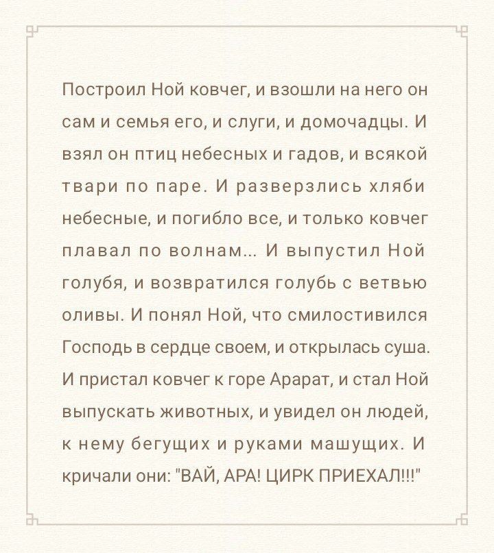 Построил Ной ковчег, и взошли на него он сам и семья его, и слуги, и домочадцы. И взял он птиц небесных и гадов, и всякой твари по паре. И разверзлись хляби небесные, и погибло все, и только ковчег плавал по волнам... И выпустил Ной голубя, и возвратился голубь с ветвью оливы. И понял Ной, что смилостивился Господь в сердце своем, и открылся суша. И пристав ковчег к горе Арат и стал Ной выпускать животных, и увидел он людей, к нему бегущих и руками машущих. И кричали они: 