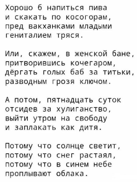 Хорошо б напиться пива
и скатать по косогорам,
пред вакханками молодыми
гениталием трясся.

Или, скажем, в женской бане,
притворившись кочегаром,
дёргать голых баб за титки,
разводным грозой ключом.

А потом, пятнадцать суток
отсидев за хулиганство,
выйти утром на свободу
и заплакать как дитя.

Потому что солнце светит,
потому что снег растаял,
потому что в синем небе
пролываются облака.
