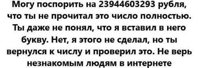 Могу поспорить на 23944603293 рубля, что ты не прочитал это число полностью. Ты даже не понял, что я вставил в него букву. Нет, я этого не сделал, но ты вернулся к числу и проверил это. Не верь незнакомым людям в интернете.