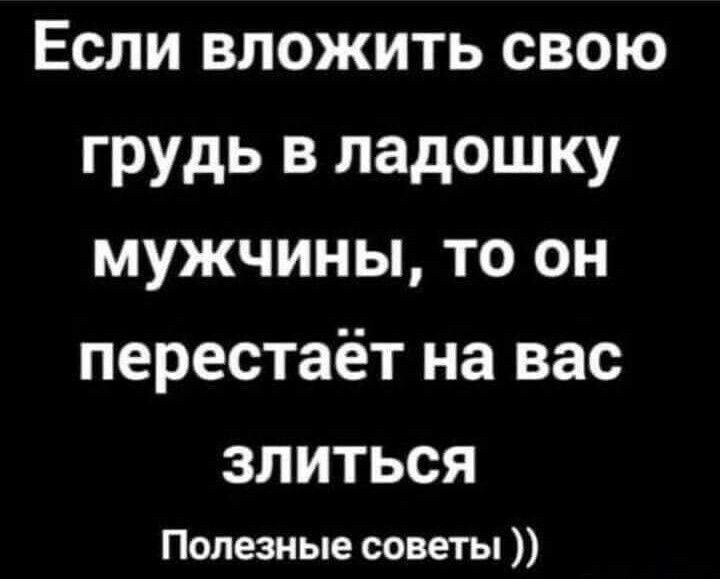 Если вложить свою грудь в ладошку мужчины, то он перестаёт на вас злиться
Полезные советы ))