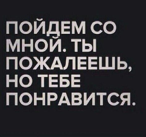 ПОЙДЕМ СО МНОЙ. ТЫ ПОЖАЛЕЕШЬ, НО ТЕБЕ ПОНРАВИТСЯ.