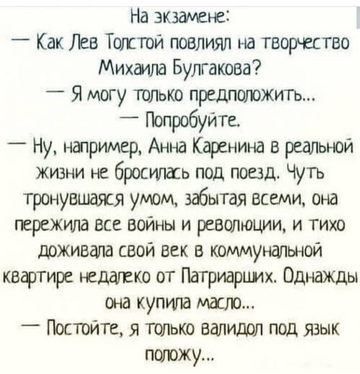 На экзамене:
— Как Лев Толстой повлиял на творчество Михаила Булгакова?
— Я могу только предположить...
— Попробуйте.
— Ну, например, Анна Каренина в реальной жизни не бросилась под поезд. Чуть тронувшаяся умом, забывая всем, она пережила все войны и революции, и тихо доживала свой век в коммунальной квартире недалеко от Патриархих. Однажды она купила масло...
— Постойте, я только валидол под язык положу...