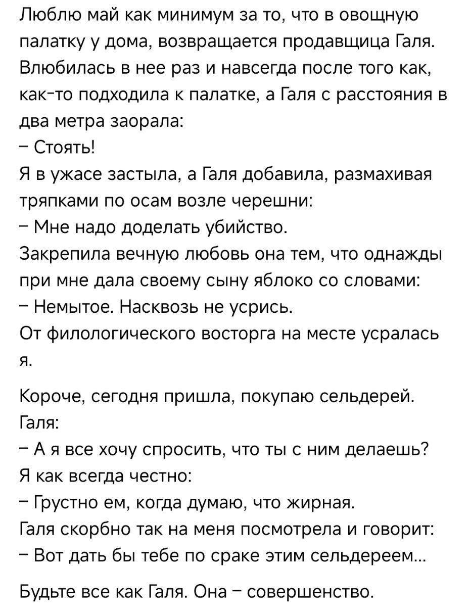 Люблю май как минимум за то, что в овощную палатку у дома, возвращается продавщица Галя.
Влюбился в нее раз и навсегда после того как, как-то подходила к палатке, а Галя с расстояния в два метра заорала:
– Стоять!
Я в ужасе застылил, а Галя добавила, размахивая тряпками по осам возле черешни:
– Мне надо доделать убийство.
Закрепила вечную любовь она тем, что однажды при мне дала своему сыну яблоко со словами:
– Нэмьтте. Насквозь не усрись.
От филологического восторга на месте ушла я.
Короче, сегодня пришла, покупаю сельдерей.
Галя:
– А я все хочу спросить, что ты с ним делаешь?
Я как всегда че-то:
– Грустно, говорю, думаю, что жирная.
Галя скорее всего, резонируя, начинает и говорит:
– Вот дождь был, тебе раскрепит этим сельдереем.
Будьте все как Галя. Она – совершенство.